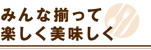 みんな揃って楽しく美味しく